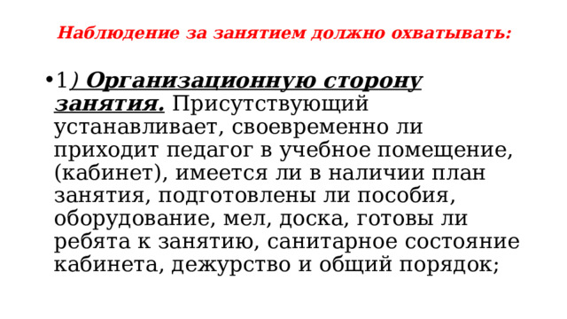 Наблюдение за занятием должно охватывать: 1 ) Организационную сторону занятия.  Присутствующий устанавливает, своевременно ли приходит педагог в учебное помещение, (кабинет), имеется ли в наличии план занятия, подготовлены ли пособия, оборудование, мел, доска, готовы ли ребята к занятию, санитарное состояние кабинета, дежурство и общий порядок; 