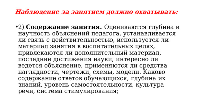 Наблюдение за занятием должно охватывать: 2) Содержание занятия. Оцениваются глубина и научность объяснений педагога, устанавливается ли связь с действительностью, используется ли материал занятия в воспитательных целях, привлекаются ли дополнительный материал, последние достижения науки, интересно ли ведется объяснение, применяются ли средства наглядности, чертежи, схемы, модели. Каково содержание ответов обучающихся, глубина их знаний, уровень самостоятельности, культура речи, система стимулирования; 