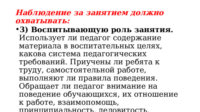 Наблюдение за занятием должно охватывать: 3) Воспитывающую роль занятия. Использует ли педагог содержание материала в воспитательных целях, какова система педагогических требований. Приучены ли ребята к труду, самостоятельной работе, выполняют ли правила поведения. Обращает ли педагог внимание на поведение обучающихся, их отношение к работе, взаимопомощь, принципиальность, деловитость, дисциплину; 
