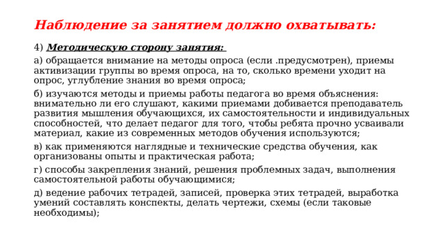 Наблюдение за занятием должно охватывать: 4) Методическую сторону занятия: а) обращается внимание на методы опроса (если .предусмотрен), приемы активизации группы во время опроса, на то, сколько времени уходит на опрос, углубление знания во время опроса; б) изучаются методы и приемы работы педагога во время объяснения: внимательно ли его слушают, какими приемами добивается преподаватель развития мышления обучающихся, их самостоятельности и индивидуальных способностей, что делает педагог для того, чтобы ребята прочно усваивали материал, какие из современных методов обучения используются; в) как применяются наглядные и технические средства обучения, как организованы опыты и практическая работа; г) способы закрепления знаний, решения проблемных задач, выполнения самостоятельной работы обучающимися; д) ведение рабочих тетрадей, записей, проверка этих тетрадей, выработка умений составлять конспекты, делать чертежи, схемы (если таковые необходимы); 