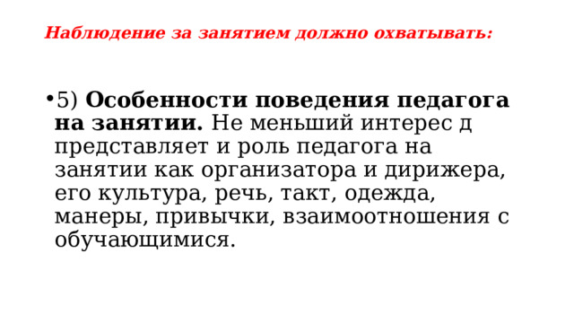 Наблюдение за занятием должно охватывать: 5) Особенности поведения педагога на занятии. Не меньший интерес д представляет и роль педагога на занятии как организатора и дирижера, его культура, речь, такт, одежда, манеры, привычки, взаимоотношения с обучающимися. 