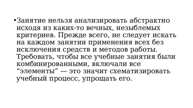 Занятие нельзя анализировать абстрактно исходя из каких-то вечных, незыблемых критериев. Прежде всего, не следует искать на каждом занятии применения всех без исключения средств и методов работы. Требовать, чтобы все учебные занятия были комбинированными, включали все “элементы” — это значит схематизировать учебный процесс, упрощать его. 