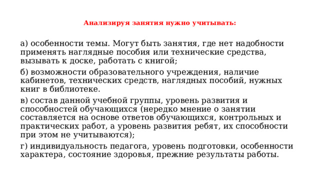  Анализируя занятия нужно учитывать:   а) особенности темы. Могут быть занятия, где нет надобности применять наглядные пособия или технические средства, вызывать к доске, работать с книгой; б) возможности образовательного учреждения, наличие кабинетов, технических средств, наглядных пособий, нужных книг в библиотеке. в) состав данной учебной группы, уровень развития и способностей обучающихся (нередко мнение о занятии составляется на основе ответов обучающихся, контрольных и практических работ, а уровень развития ребят, их способности при этом не учитываются); г) индивидуальность педагога, уровень подготовки, особенности характера, состояние здоровья, прежние результаты работы. 