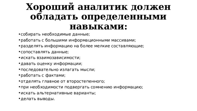 Хороший аналитик должен обладать определенными навыками: собирать необходимые данные; работать с большими информационными массивами; разделять информацию на более мелкие составляющие; сопоставлять данные; искать взаимозависимости; давать оценку информации; последовательно излагать мысли; работать с фактами; отделять главное от второстепенного; при необходимости подвергать сомнению информацию; искать альтернативные варианты; делать выводы. 