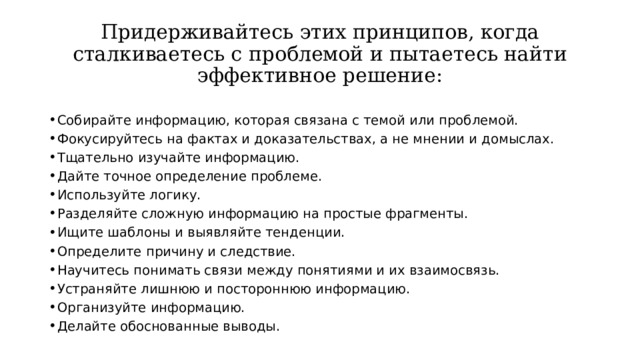 Придерживайтесь этих принципов, когда сталкиваетесь с проблемой и пытаетесь найти эффективное решение: Собирайте информацию, которая связана с темой или проблемой. Фокусируйтесь на фактах и доказательствах, а не мнении и домыслах. Тщательно изучайте информацию. Дайте точное определение проблеме. Используйте логику. Разделяйте сложную информацию на простые фрагменты. Ищите шаблоны и выявляйте тенденции. Определите причину и следствие. Научитесь понимать связи между понятиями и их взаимосвязь. Устраняйте лишнюю и постороннюю информацию. Организуйте информацию. Делайте обоснованные выводы. 