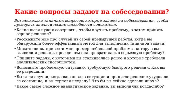 Какие вопросы задают на собеседовании?   Вот несколько типичных вопросов, которые задают на собеседовании, чтобы проверить аналитические способности соискателя. Какие шаги нужно совершить, чтобы изучить проблему, а затем принять верное решение? Расскажите мне про случай из своей предыдущей работы, когда вы обнаружили более эффективный метод для выполнения типичной задачи. Можете ли вы привести мне пример небольшой проблемы, которую вы выявили и решили, прежде чем она превратилась в серьезную проблему? Опишите задачи, с которыми вы сталкивались ранее и которые требовали аналитических способностей. Вспомните проблемную ситуацию, требующую быстрого решения. Как вы ее разрешили. Были ли случаи, когда ваш анализ ситуации и принятое решение ухудшали ее состояние, и вы терпели неудачу? Что бы вы сейчас сделали иначе? Какое самое сложное аналитическое задание, вы выполняли когда-либо? 