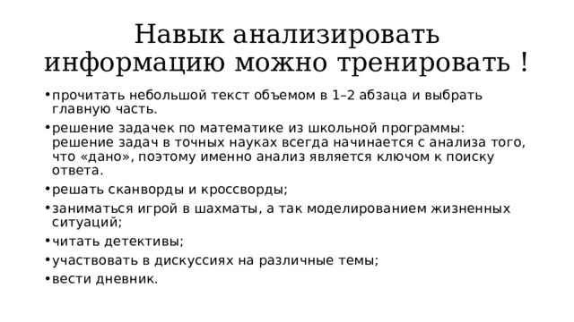 Навык анализировать информацию можно тренировать ! прочитать небольшой текст объемом в 1–2 абзаца и выбрать главную часть. решение задачек по математике из школьной программы: решение задач в точных науках всегда начинается с анализа того, что «дано», поэтому именно анализ является ключом к поиску ответа. решать сканворды и кроссворды; заниматься игрой в шахматы, а так моделированием жизненных ситуаций; читать детективы; участвовать в дискуссиях на различные темы; вести дневник. 