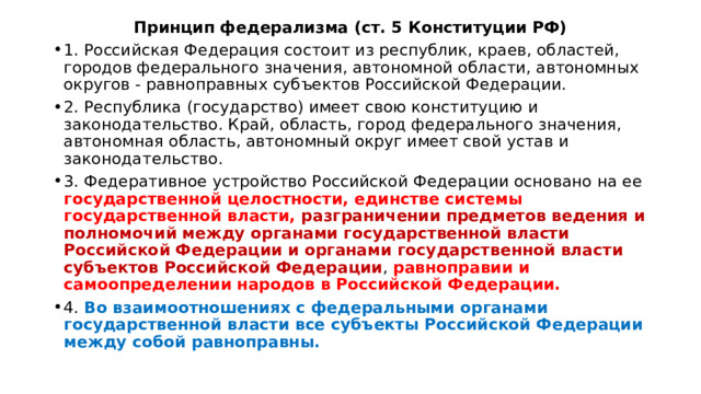 Принцип федерализма (ст. 5 Конституции РФ) 1. Российская Федерация состоит из республик, краев, областей, городов федерального значения, автономной области, автономных округов - равноправных субъектов Российской Федерации. 2. Республика (государство) имеет свою конституцию и законодательство. Край, область, город федерального значения, автономная область, автономный округ имеет свой устав и законодательство. 3. Федеративное устройство Российской Федерации основано на ее государственной целостности, единстве системы государственной власти, разграничении предметов ведения и полномочий между органами государственной власти Российской Федерации и органами государственной власти субъектов Российской Федерации , равноправии и самоопределении народов в Российской Федерации. 4. Во взаимоотношениях с федеральными органами государственной власти все субъекты Российской Федерации между собой равноправны. 