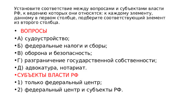 Установите соответствие между вопросами и субъектами власти РФ, к ведению которых они относятся: к каждому элементу, данному в первом столбце, подберите соответствующий элемент из второго столбца.    ВОПРОСЫ А)  судоустройство; Б)  федеральные налоги и сборы; В)  оборона и безопасность; Г)  разграничение государственной собственности; Д)  адвокатура, нотариат. СУБЪЕКТЫ ВЛАСТИ РФ 1)  только федеральный центр; 2)  федеральный центр и субъекты РФ. 