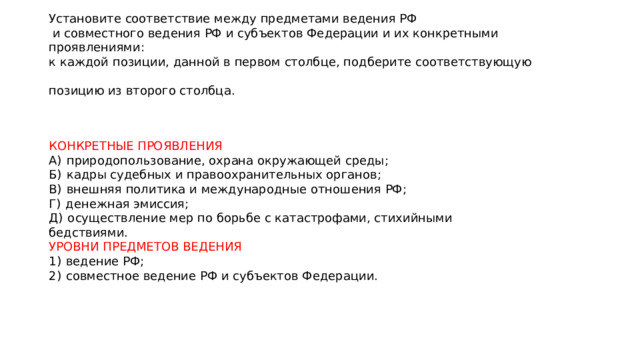 Установите соответствие между предметами ведения РФ  и совместного ведения РФ и субъектов Федерации и их конкретными проявлениями:  к каждой позиции, данной в первом столбце, подберите соответствующую  позицию из второго столбца. КОНКРЕТНЫЕ ПРОЯВЛЕНИЯ A)  природопользование, охрана окружающей среды; Б)  кадры судебных и правоохранительных органов; B)  внешняя политика и международные отношения РФ; Г)  денежная эмиссия; Д)  осуществление мер по борьбе с катастрофами, стихийными бедствиями. УРОВНИ ПРЕДМЕТОВ ВЕДЕНИЯ 1)  ведение РФ; 2)  совместное ведение РФ и субъектов Федерации. 