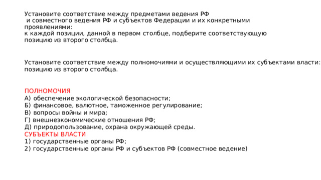 Установите соответствие между предметами ведения РФ  и совместного ведения РФ и субъектов Федерации и их конкретными проявлениями:  к каждой позиции, данной в первом столбце, подберите соответствующую  позицию из второго столбца. Установите соответствие между полномочиями и осуществляющими их субъектами власти: к каждой позиции, данной в первом столбце, подберите соответствующую позицию из второго столбца.     ПОЛНОМОЧИЯ A)  обеспечение экологической безопасности; Б)  финансовое, валютное, таможенное регулирование; B)  вопросы войны и мира; Г)  внешнеэкономические отношения РФ; Д)  природопользование, охрана окружающей среды. СУБЪЕКТЫ ВЛАСТИ 1)  государственные органы РФ; 2)  государственные органы РФ и субъектов РФ (совместное ведение) 