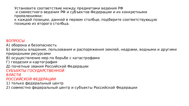 Установите соответствие между предметами ведения РФ  и совместного ведения РФ и субъектов Федерации и их конкретными проявлениями:  к каждой позиции, данной в первом столбце, подберите соответствующую  позицию из второго столбца. ВОПРОСЫ А)  оборона и безопасность Б)  вопросы владения, пользования и распоряжения землей, недрами, водными и другими природными ресурсами В)  осуществление мер по борьбе с катастрофами Г)  геодезия и картография Д)  почетные звания Российской Федерации СУБЪЕКТЫ ГОСУДАРСТВЕННОЙ ВЛАСТИ РОССИЙСКОЙ ФЕДЕРАЦИИ 1)  только федеральный центр 2)  совместно федеральный центр и субъекты Российской Федерации 