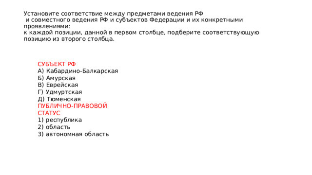 Установите соответствие между предметами ведения РФ  и совместного ведения РФ и субъектов Федерации и их конкретными проявлениями:  к каждой позиции, данной в первом столбце, подберите соответствующую  позицию из второго столбца. СУБЪЕКТ РФ А)  Кабардино-Балкарская Б)  Амурская В)  Еврейская Г)  Удмуртская Д)  Тюменская ПУБЛИЧНО-ПРАВОВОЙ СТАТУС 1)  республика 2)  область 3)  автономная область 