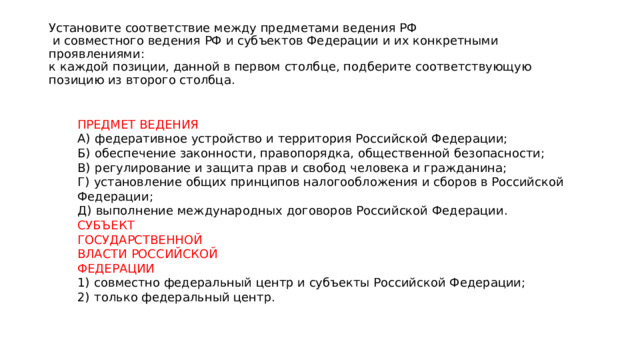 Установите соответствие между предметами ведения РФ  и совместного ведения РФ и субъектов Федерации и их конкретными проявлениями:  к каждой позиции, данной в первом столбце, подберите соответствующую  позицию из второго столбца. ПРЕДМЕТ ВЕДЕНИЯ А)  федеративное устройство и территория Российской Федерации; Б)  обеспечение законности, правопорядка, общественной безопасности; В)  регулирование и защита прав и свобод человека и гражданина; Г)  установление общих принципов налогообложения и сборов в Российской Федерации; Д)  выполнение международных договоров Российской Федерации. СУБЪЕКТ ГОСУДАРСТВЕННОЙ ВЛАСТИ РОССИЙСКОЙ ФЕДЕРАЦИИ 1)  совместно федеральный центр и субъекты Российской Федерации; 2)  только федеральный центр. 