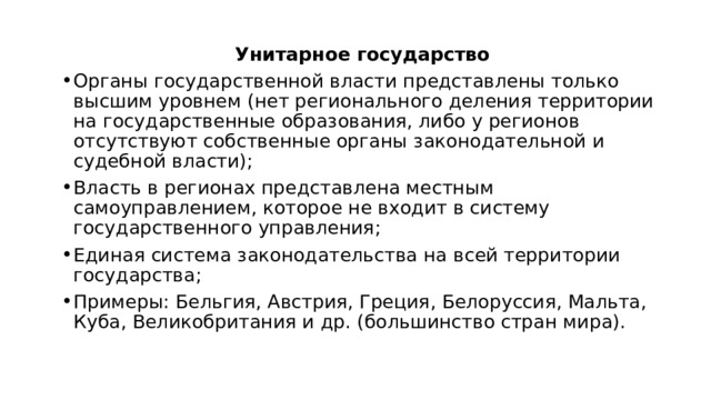 Унитарное государство Органы государственной власти представлены только высшим уровнем (нет регионального деления территории на государственные образования, либо у регионов отсутствуют собственные органы законодательной и судебной власти); Власть в регионах представлена местным самоуправлением, которое не входит в систему государственного управления; Единая система законодательства на всей территории государства; Примеры: Бельгия, Австрия, Греция, Белоруссия, Мальта, Куба, Великобритания и др. (большинство стран мира). 