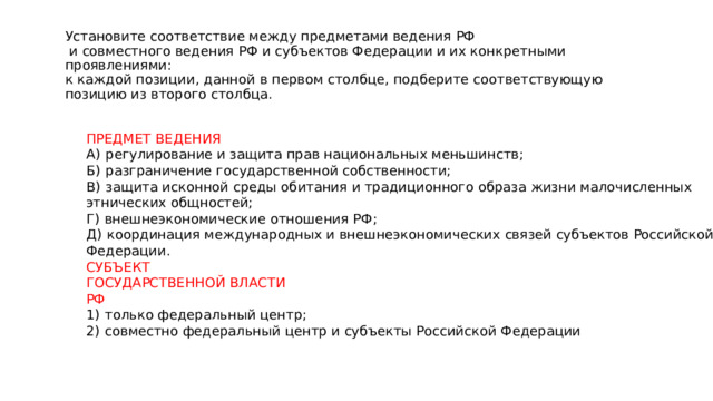 Установите соответствие между предметами ведения РФ  и совместного ведения РФ и субъектов Федерации и их конкретными проявлениями:  к каждой позиции, данной в первом столбце, подберите соответствующую  позицию из второго столбца. ПРЕДМЕТ ВЕДЕНИЯ А)  регулирование и защита прав национальных меньшинств; Б)  разграничение государственной собственности; В)  защита исконной среды обитания и традиционного образа жизни малочисленных этнических общностей; Г)  внешнеэкономические отношения РФ; Д)  координация международных и внешнеэкономических связей субъектов Российской Федерации. СУБЪЕКТ ГОСУДАРСТВЕННОЙ ВЛАСТИ РФ 1)  только федеральный центр; 2)  совместно федеральный центр и субъекты Российской Федерации 
