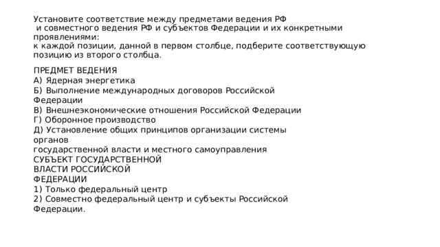 Установите соответствие между предметами ведения РФ  и совместного ведения РФ и субъектов Федерации и их конкретными проявлениями:  к каждой позиции, данной в первом столбце, подберите соответствующую  позицию из второго столбца. ПРЕДМЕТ ВЕДЕНИЯ А)  Ядерная энергетика Б)  Выполнение международных договоров Российской Федерации В)  Внешнеэкономические отношения Российской Федерации Г)  Оборонное производство Д)  Установление общих принципов организации системы органов государственной власти и местного самоуправления СУБЪЕКТ ГОСУДАРСТВЕННОЙ ВЛАСТИ РОССИЙСКОЙ ФЕДЕРАЦИИ 1)  Только федеральный центр 2)  Совместно федеральный центр и субъекты Российской Федерации. 