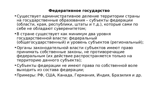 Федеративное государство Существует административное деление территории страны на государственные образования – субъекты федерации (области, края, республики, штаты и т.д.), которые сами по себе не обладают суверенитетом; В стране существует как минимум два уровня государственной власти: федеральный (общегосударственный) и уровень субъектов (региональный); Органы законодательной власти субъектов имеют право принимать собственные законы, не противоречащие федеральным (их действие распространяется только на территорию данного субъекта); Субъекты федерации не имеют права по собственной воле выходить из состава федерации; Примеры: РФ, США, Канада, Германия, Индия, Бразилия и др. 