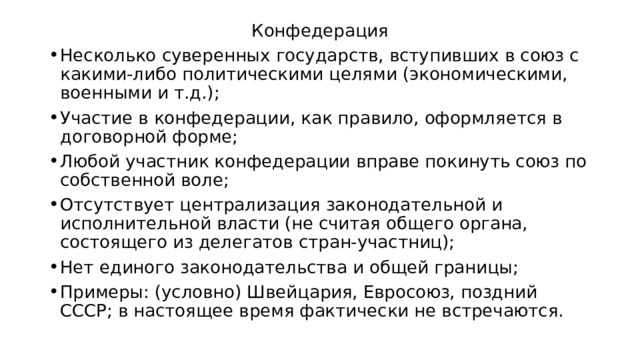 Конфедерация Несколько суверенных государств, вступивших в союз с какими-либо политическими целями (экономическими, военными и т.д.); Участие в конфедерации, как правило, оформляется в договорной форме; Любой участник конфедерации вправе покинуть союз по собственной воле; Отсутствует централизация законодательной и исполнительной власти (не считая общего органа, состоящего из делегатов стран-участниц); Нет единого законодательства и общей границы; Примеры: (условно) Швейцария, Евросоюз, поздний СССР; в настоящее время фактически не встречаются. 
