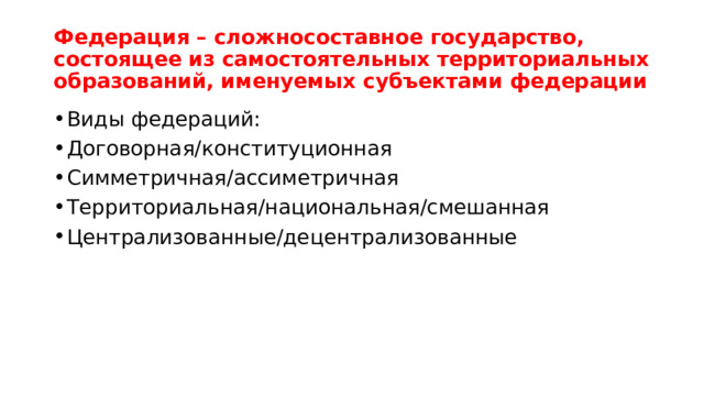 Федерация – сложносоставное государство, состоящее из самостоятельных территориальных образований, именуемых субъектами федерации Виды федераций: Договорная/конституционная Симметричная/ассиметричная Территориальная/национальная/смешанная Централизованные/децентрализованные 
