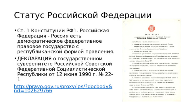 Статус Российской Федерации Ст. 1 Конституции РФ1. Российская Федерация - Россия есть демократическое федеративное правовое государство с республиканской формой правления. ДЕКЛАРАЦИЯ о государственном суверенитете Российской Советской Федеративной Социалистической Республики от 12 июня 1990 г. № 22-1 http://pravo.gov.ru/proxy/ips/?docbody&nd=102629766 
