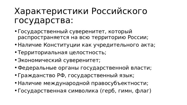 Характеристики Российского государства: Государственный суверенитет, который распространяется на всю территорию России; Наличие Конституции как учредительного акта; Территориальная целостность; Экономический суверенитет; Федеральные органы государственной власти; Гражданство РФ, государственный язык; Наличие международной правосубъектности; Государственная символика (герб, гимн, флаг) 