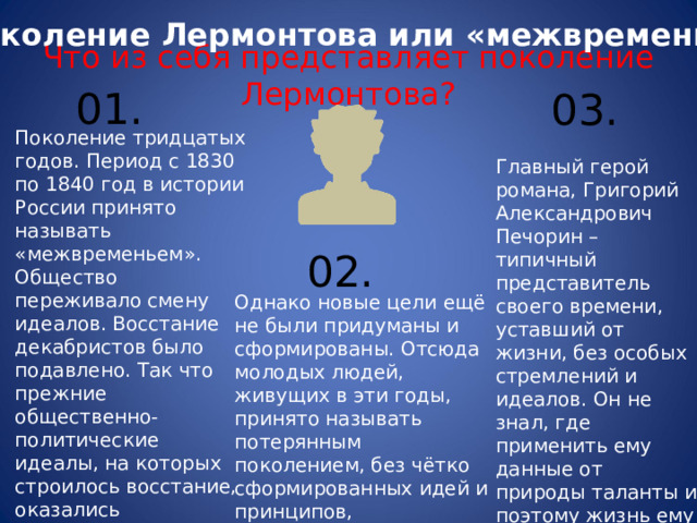 Поколение Лермонтова или «межвременье»   Что из себя представляет поколение Лермонтова?   0 1. 0 3. Поколение тридцатых годов. Период с 1830 по 1840 год в истории России принято называть «межвременьем». Общество переживало смену идеалов. Восстание декабристов было подавлено. Так что прежние общественно-политические идеалы, на которых строилось восстание, оказались ошибочными. Главный герой романа, Григорий Александрович Печорин – типичный представитель своего времени, уставший от жизни, без особых стремлений и идеалов. Он не знал, где применить ему данные от природы таланты и поэтому жизнь ему быстро наскучила. 0 2. Однако новые цели ещё не были придуманы и сформированы. Отсюда молодых людей, живущих в эти годы, принято называть потерянным поколением, без чётко сформированных идей и принципов, находящихся на историческом распутье. 