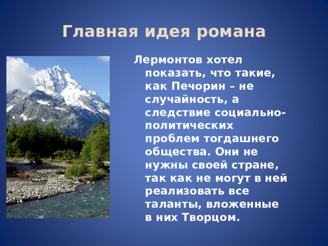 Главная идея романа Лермонтов хотел показать, что такие, как Печорин – не случайность, а следствие социально-политических проблем тогдашнего общества. Они не нужны своей стране, так как не могут в ней реализовать все таланты, вложенные в них Творцом. 