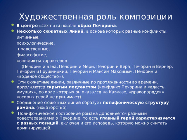 Художественная роль композиции В центре всех пяти новелл образ Печорина . Несколько сюжетных линий, в основе которых разные конфликты:   интимные,   психологические,    нравственные,   философские,   конфликты характеров  (Печорин и Бэла, Печорин и Мери, Печорин и Вера, Печорин и Вернер, Печорин и Грушницкий, Печорин и Максим Максимыч, Печорин и «водяное общество»).  Эти сюжетные линии, различные по протяженности во времени, дополняются скрытым подтекстом (конфликт Печорина и «власть имущих», по воле которых он оказался на Кавказе, «правопорядок» которых герой не принимает). Соединение сюжетных линий образует полифоническую структуру романа . (новаторство).   Полифоническое построение романа дополняется разными повествованиями о Печорине, то есть главный герой характеризуется с разных позиций , включая и его исповедь, которую можно считать доминирующей. 