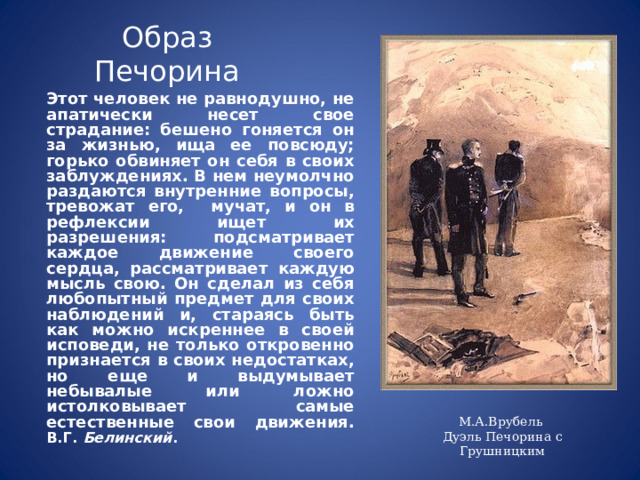 Образ Печорина  Этот человек не равнодушно, не апатически несет свое страдание: бешено гоняется он за жизнью, ища ее повсюду; горько обвиняет он себя в своих заблуждениях. В нем неумолчно раздаются внутренние вопросы, тревожат его, мучат, и он в рефлексии ищет их разрешения: подсматривает каждое движение своего сердца, рассматривает каждую мысль свою. Он сделал из себя любопытный предмет для своих наблюдений и, стараясь быть как можно искреннее в своей исповеди, не только откровенно признается в своих недостатках, но еще и выдумывает небывалые или ложно истолковывает самые естественные свои движения.         В.Г. Белинский . М.А.Врубель Дуэль Печорина с Грушницким 