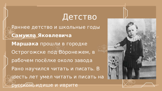 Детство Раннее детство и школьные годы Самуила Яковлевича Маршака  прошли в городке Острогожске под Воронежем, в рабочем посёлке около завода  Рано научился читать и писать. В шесть лет умел читать и писать на русском, идише и иврите 