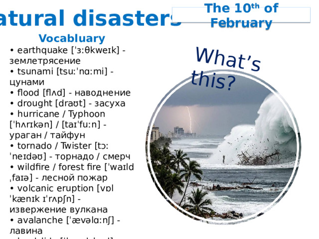 Natural disasters What’s this? The 10 th of February Vocabluary • earthquake [ˈɜːθkweɪk] - землетрясение • tsunami [tsuːˈnɑːmi] - цунами • flood [flʌd] - наводнение • drought [draʊt] - засуха • hurricane / Typhoon [ˈhʌrɪkən] / [taɪˈfuːn] - ураган / тайфун • tornado / Twister [tɔːˈneɪdəʊ] - торнадо / смерч • wildfire / forest fire [ˈwaɪldˌfaɪə] - лесной пожар • volcanic eruption [vɒlˈkænɪk ɪˈrʌpʃn] - извержение вулкана • avalanche [ˈævəlɑːnʃ] - лавина • landslide [ˈlændslaɪd] - оползень • blizzard [ˈblɪzəd] - снежная буря, метель 