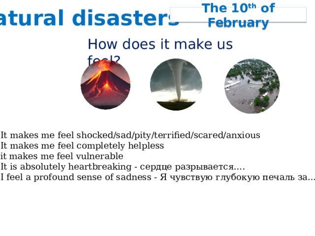 Natural disasters The 10 th of February How does it make us feel? It makes me feel shocked/sad/pity/terrified/scared/anxious It makes me feel completely helpless it makes me feel vulnerable It is absolutely heartbreaking - cердце разрывается…. I feel a profound sense of sadness - Я чувствую глубокую печаль за…. 