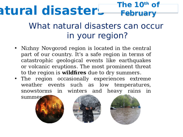 Natural disasters The 10 th of February What natural disasters can occur  in your region? Nizhny Novgorod region is located in the central part of our country. It’s a safe region in terms of catastrophic geological events like earthquakes or volcanic eruptions. The most prominent threat to the region is wildfires due to dry summers. The region occasionally experiences extreme weather events such as low temperatures, snowstorms in winters and heavy rains in summer. 