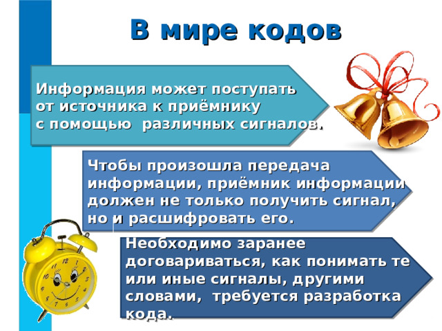 В мире кодов Информация может поступать  от источника к приёмнику  с помощью различных сигналов. Чтобы произошла передача информации, приёмник информации должен не только получить сигнал,  но и расшифровать его. Необходимо заранее договариваться, как понимать те или иные сигналы, другими словами, требуется разработка кода. 