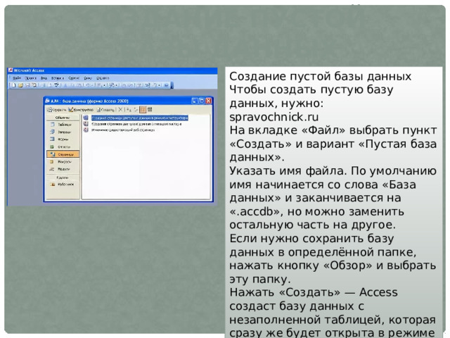 Создание пустой базы данных Создание пустой базы данных Чтобы создать пустую базу данных, нужно: spravochnick.ru На вкладке «Файл» выбрать пункт «Создать» и вариант «Пустая база данных». Указать имя файла. По умолчанию имя начинается со слова «База данных» и заканчивается на «.accdb», но можно заменить остальную часть на другое. Если нужно сохранить базу данных в определённой папке, нажать кнопку «Обзор» и выбрать эту папку. Нажать «Создать» — Access создаст базу данных с незаполненной таблицей, которая сразу же будет открыта в режиме таблицы. 