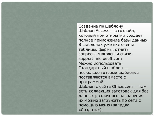 Создание по шаблону Создание по шаблону Шаблон Access — это файл, который при открытии создаёт полное приложение базы данных. В шаблонах уже включены таблицы, формы, отчёты, запросы, макросы и связи. support.microsoft.com Можно использовать: Стандартный шаблон — несколько готовых шаблонов поставляются вместе с программой. Шаблон с сайта Office.com — там есть коллекция заготовок для баз данных различного назначения, их можно загружать по сети с помощью меню (вкладка «Создать»). 