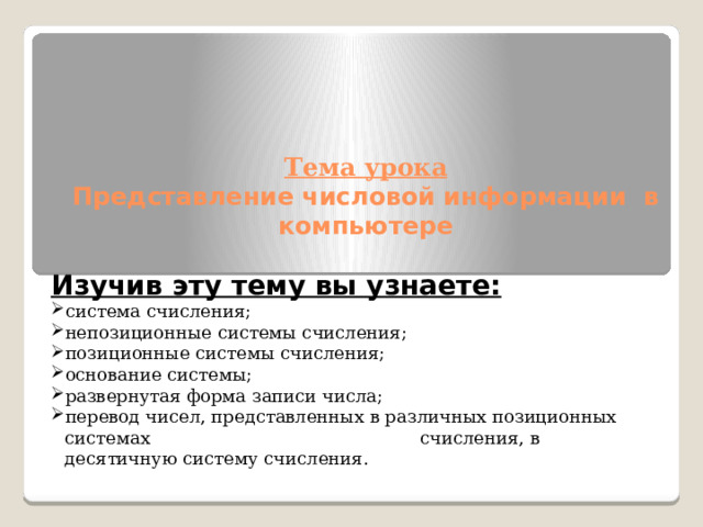    Тема урока  Представление числовой информации в компьютере   Изучив эту тему вы узнаете: система счисления; непозиционные системы счисления; позиционные системы счисления; основание системы; развернутая форма записи числа; перевод чисел, представленных в различных позиционных системах счисления, в десятичную систему счисления. 