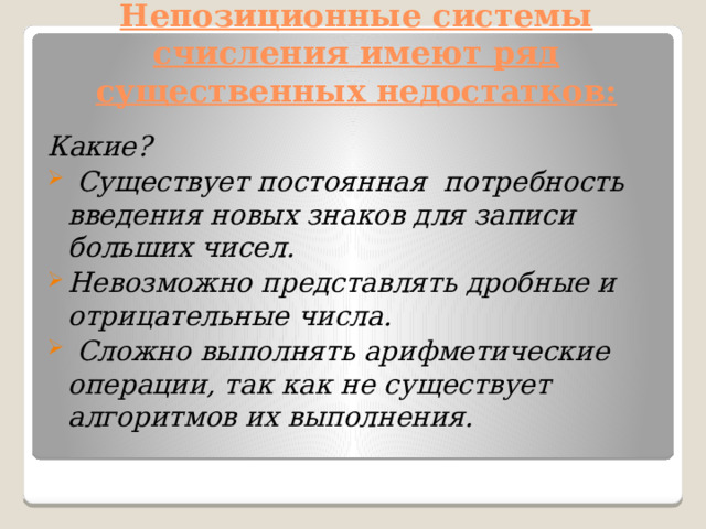 Непозиционные системы счисления имеют ряд существенных недостатков:   Какие?  Существует постоянная  потребность введения новых знаков для записи больших чисел. Невозможно представлять дробные и отрицательные числа.  Сложно выполнять арифметические операции, так как не существует алгоритмов их выполнения. 