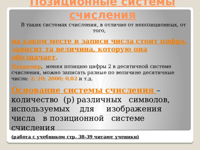 Позиционные системы счисления  В таких системах счисления, в отличие от непозиционных, от того, на каком месте в записи числа стоит цифра, зависит та величина, которую она обозначает .  Например , меняя позицию цифры 2 в десятичной системе счисления, можно записать разные по величине десятичные числа: 2; 20; 2000; 0,02 и т.д. Основание системы счисления – количество (p) различных символов, используемых для изображения числа в позиционной системе счисления (работа с учебником стр. 38-39 читают ученики) 