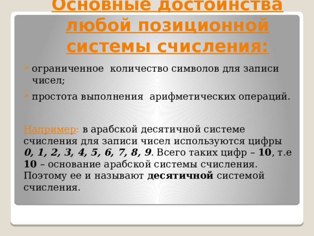 Основные достоинства любой позиционной системы счисления:   ограниченное количество символов для записи чисел; простота выполнения арифметических операций.  Например : в арабской десятичной системе счисления для записи чисел используются цифры 0, 1, 2, 3, 4, 5, 6, 7, 8, 9 . Всего таких цифр – 10 , т.е 10 – основание арабской системы счисления. Поэтому ее и называют десятичной системой счисления. 
