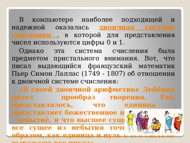 В компьютере наиболее подходящей и надежной оказалась двоичная система счисления , в которой для представления чисел используются цифры 0 и 1. Однако эта система счисления была предметом пристального внимания. Вот, что писал выдающийся французский математик Пьер Симон Лаплас (1749 - 1807) об отношении к двоичной системе счисления: «В своей двоичной арифметике Лейбниц видел прообраз творения. Ему представлялось, что единица представляет божественное начало, а нуль – небытиё, и что высшее существо создаёт все сущее из небытия точно таким же образом, как единица и нуль в его системе выражают все числа». 