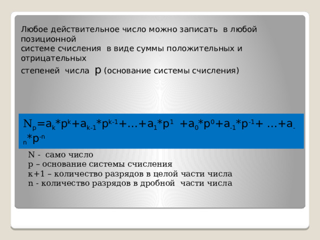 Любое действительное число можно записать в любой позиционной системе счисления в виде суммы положительных и отрицательных степеней числа р (основание системы счисления)    Развернутой формой числа называется запись в виде:    N р =a k *р k +a k-1 *р k-1 +…+a 1 *р 1 +a 0 *р 0 +a -1 *р -1 + …+a -n *р -n N - само число р – основание системы счисления к+1 – количество разрядов в целой части числа n - количество разрядов в дробной части числа 