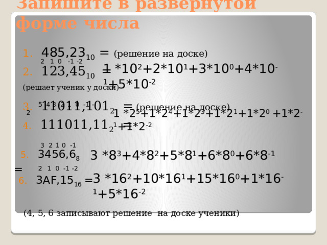 Запишите в развернутой форме числа 485,23 10 = (решение на доске) 123,45 10 = (решает ученик у доски) 11011,101 2 =  (решение на доске) 4. 111011,11 2 =  2  1 0 -1 -2 1 *10 2 +2*10 1 +3*10 0 +4*10 -1 +5*10 -2  5 4 3 2  1 0 -1 -2 1 *2 5 +1*2 4 +1*2 3 +1*2 1 +1*2 0 +1*2 -1 +1*2 -2    3 2  1  0 -1  5. 3456,6 8 = 3 *8 3 +4*8 2 +5*8 1 +6*8 0 +6*8 -1  2  1 0 -1 -2 3 *16 2 +10*16 1 +15*16 0 +1*16 -1 +5*16 -2 6. 3AF,15 16 =  (4, 5, 6 записывают решение на доске ученики) 