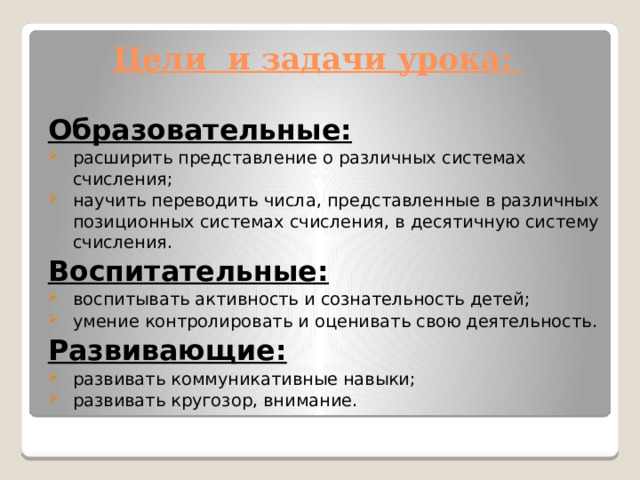 Цели и задачи урока:   Образовательные: расширить представление о различных системах счисления; научить переводить числа, представленные в различных позиционных системах счисления, в десятичную систему счисления. Воспитательные: воспитывать активность и сознательность детей; умение контролировать и оценивать свою деятельность. Развивающие: развивать коммуникативные навыки; развивать кругозор, внимание. 