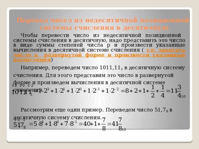 Перевод чисел из недесятичной позиционной системы счисления в десятичную Чтобы перевести число из недесятичной позиционной системы счисления в десятичную, надо представить это число в виде суммы степеней числа p и произвести указанные вычисления в десятичной системе счисления ( т.е. записать число в развернутой форме и произвести указанные вычисления ) Например, переведем число 1011,11 2 в десятичную систему счисления. Для этого представим это число в развернутой форме и произведем вычисления в десятичной системе счисления. Рассмотрим еще один пример. Переведем число 51,7 8 в десятичную систему счисления.  3 2 1 0 -1-2  1 0 -1 