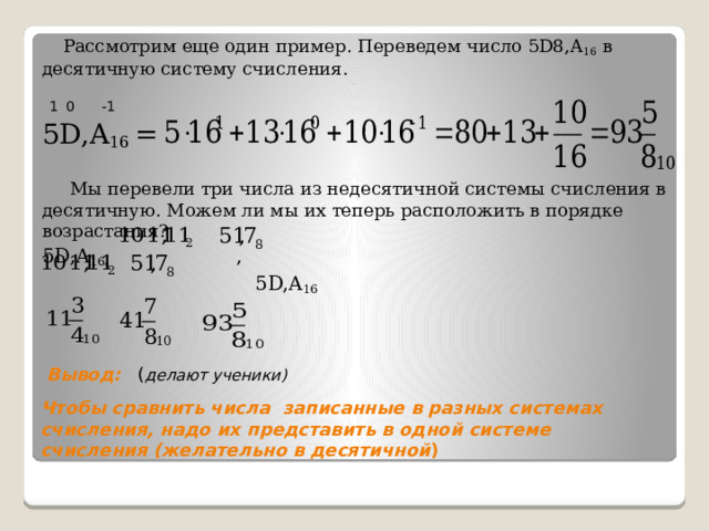 Рассмотрим еще один пример. Переведем число 5D8,A 16 в десятичную систему счисления. 5D,A 16 = Мы перевели три числа из недесятичной системы счисления в десятичную. Можем ли мы их теперь расположить в порядке возрастания? 5D,A 16 , ,  5D,A 16   1 0 -1  Вывод: ( делают ученики) Чтобы сравнить числа записанные в разных системах счисления, надо их представить в одной системе счисления (желательно в десятичной ) 
