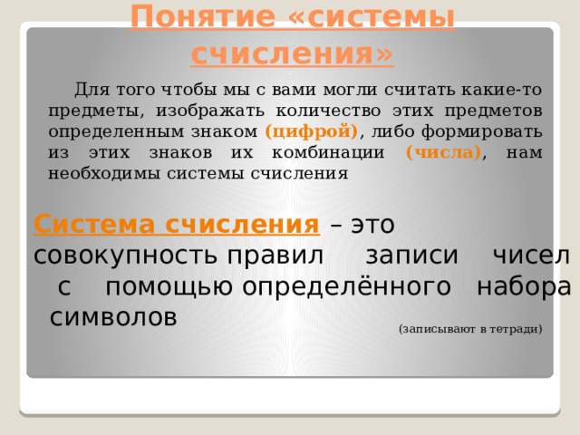 Понятие «системы счисления»  Для того чтобы мы с вами могли считать какие-то предметы, изображать количество этих предметов определенным знаком (цифрой) , либо формировать из этих знаков их комбинации (числа) , нам необходимы системы счисления  (записывают в тетради) Система счисления  – это совокупность правил записи чисел с помощью определённого набора символов 