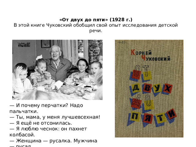 «От двух до пяти» (1928 г.)  В этой книге Чуковский обобщил свой опыт исследования детской речи.   — И почему перчатки? Надо пальчатки.  — Ты, мама, у меня лучшевсехная!  — Я ещё не отсонилась.  — Я люблю чеснок: он пахнет колбасой.  — Женщина — русалка. Мужчина — русал.  (Отрывки из книги «От двух до пяти») 