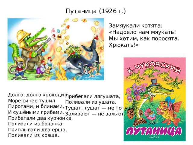 Путаница (1926 г.)    Замяукали котята:  «Надоело нам мяукать!  Мы хотим, как поросята,  Хрюкать!» Долго, долго крокодил  Море синее тушил  Пирогами, и блинами,  И сушёными грибами. Прибегали два курчонка,  Поливали из бочонка. Приплывали два ерша,  Поливали из ковша. Прибегали лягушата,  Поливали из ушата. Тушат, тушат — не потушат,  Заливают — не зальют. 